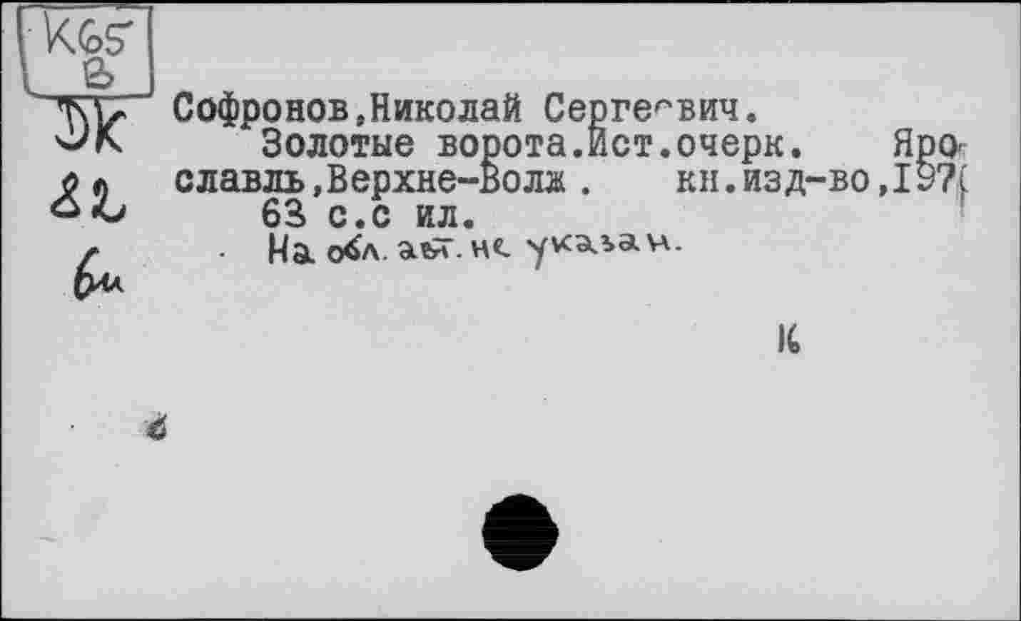 ﻿Kgs'
l 2?
6*
Софронов,Николай Сергеевич.
Золотые ворота.Ист.очерк. Ярославль ,Верхне-Волж . кн.изд-во,19?( 63 с.с ил.
На о^л. . н«. уусала. va.
IC
С